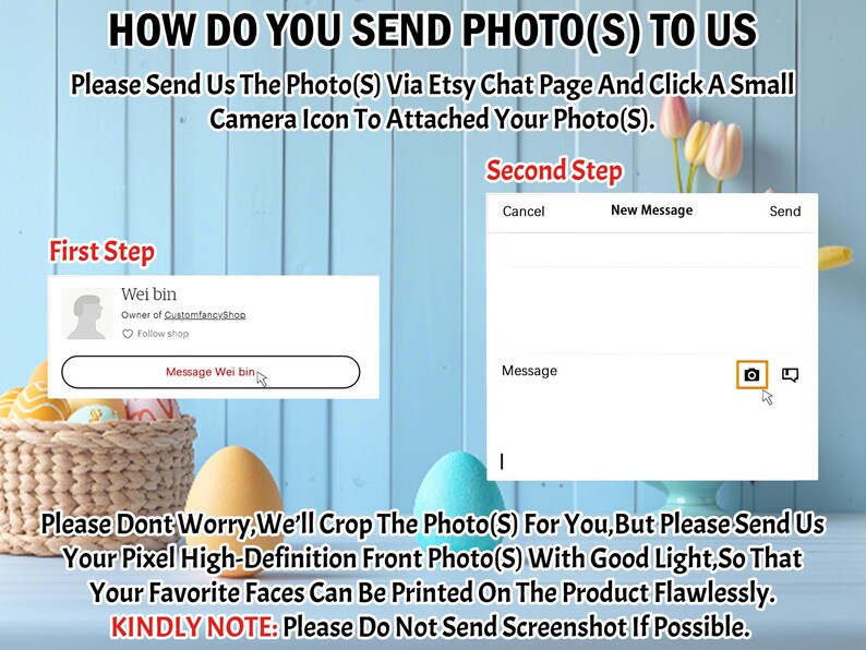 May include: A screenshot of an Etsy chat page with instructions on how to send photos for a custom order. The text says "How do you send photo(s) to us?" and "Please send us the photo(s) via Etsy chat page and click a small camera icon to attached your photo(s)." The text also says "Please don't worry, we'll crop the photo(s) for you, but please send us your pixel high-definition front photo(s) with good light, so that your favorite faces can be printed on the product flawlessly. Kindly note: Please do not send screenshot if possible."