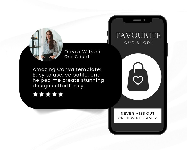 May include: A black and white mobile phone screen displaying a testimonial from a customer named Olivia Wilson. The testimonial reads "Amazing Canva template! Easy to use, versatile, and helped me create stunning designs effortlessly." The testimonial is accompanied by a five-star rating. The phone screen also displays the text "FAVOURITE OUR SHOP!" and a shopping bag icon with a heart inside. The text "NEVER MISS OUT ON NEW RELEASES!" is also displayed on the screen.
