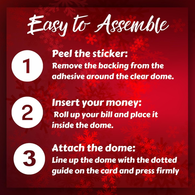 Easy Assembly Instructions 1. Peel the sticker – Remove the backing from the adhesive around the clear dome. 2. Insert the money – Roll up your bill tightly and place it inside the dome. 3. Attach the dome – Line up the dome with the dotted guide on the card and press firmly to stick.