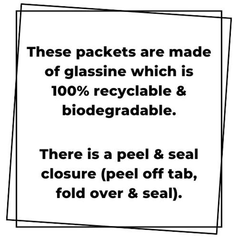 May include: A square graphic with black text on a white background stating: These packets are made of glassine which is 100% recyclable & biodegradable. There is a peel & seal closure (peel off tab, fold over & seal). The text is framed by two black lines.