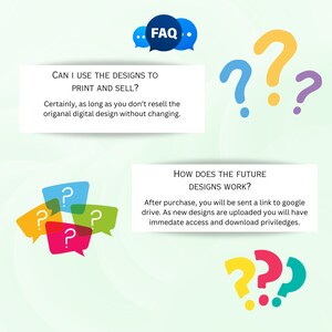 May include: A light blue and white illustration of a speech bubble with the text "FAQ" in black. The image also includes several question marks in different colors, including yellow, red, and green. The text "CAN I USE THE DESIGNS TO PRINT AND SELL?" is in black text on a white background. The text "Certainly, as long as you don't resell the original digital design without changing." is in black text on a white background. The text "HOW DOES THE FUTURE DESIGNS WORK?" is in black text on a white background. The text "After purchase, you will be sent a link to google drive. As new designs are uploaded you will have immediate access and download privileges." is in black text on a white background.