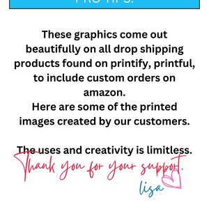 May include: Text graphic with the words "PRO TIPS:" in a blue box. The text reads "These graphics come out beautifully on all drop shipping products found on printify, printful, to include custom orders on amazon. Here are some of the printed images created by our customers. The uses and creativity is limitless. Thank you for your support. lisa" with a pink heart.