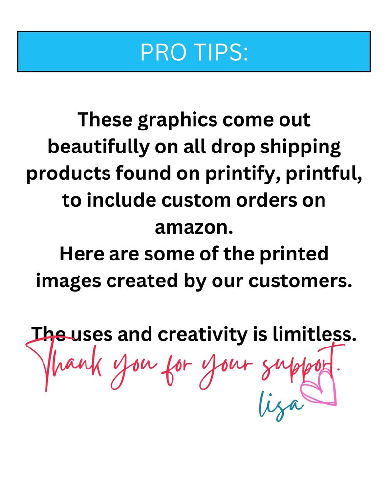 May include: Text graphic with the words "PRO TIPS:" in a blue box. The text reads "These graphics come out beautifully on all drop shipping products found on printify, printful, to include custom orders on amazon. Here are some of the printed images created by our customers. The uses and creativity is limitless. Thank you for your support. lisa" with a pink heart.