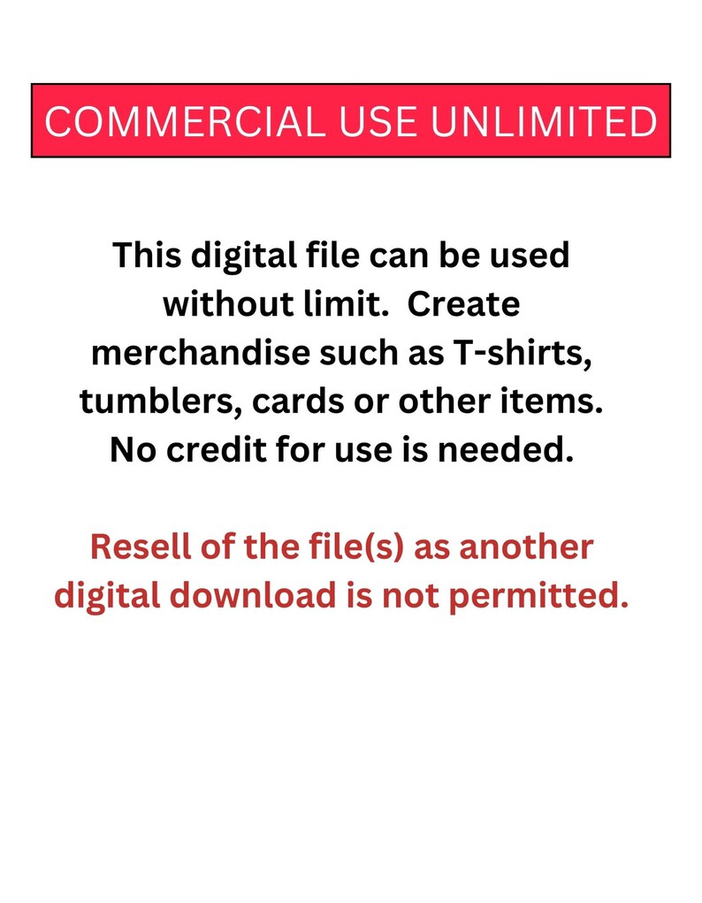 May include: Text on a white background that reads "COMMERCIAL USE UNLIMITED".  This digital file can be used without limit. Create merchandise such as T-shirts, tumblers, cards or other items. No credit for use is needed. Resell of the file(s) as another digital download is not permitted.