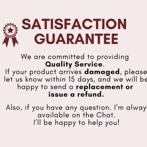 May include: A red star with a white outline inside a red circle with a white outline. The text "SATISFACTION GUARANTEE" is in red letters with a white outline. The text below reads "We are committed to providing Quality Service. If your product arrives damaged, please let us know within 15 days, and we will be happy to send a replacement or issue a refund. Also, if you have any question. I'm always available on the Chat. I'll be happy to help you!"
