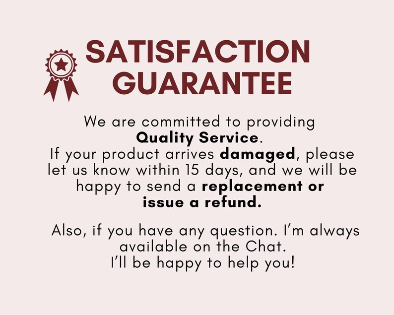 May include: A red star with a white outline inside a red circle with a white outline. The text "SATISFACTION GUARANTEE" is in red letters with a white outline. The text below reads "We are committed to providing Quality Service. If your product arrives damaged, please let us know within 15 days, and we will be happy to send a replacement or issue a refund. Also, if you have any question. I'm always available on the Chat. I'll be happy to help you!"