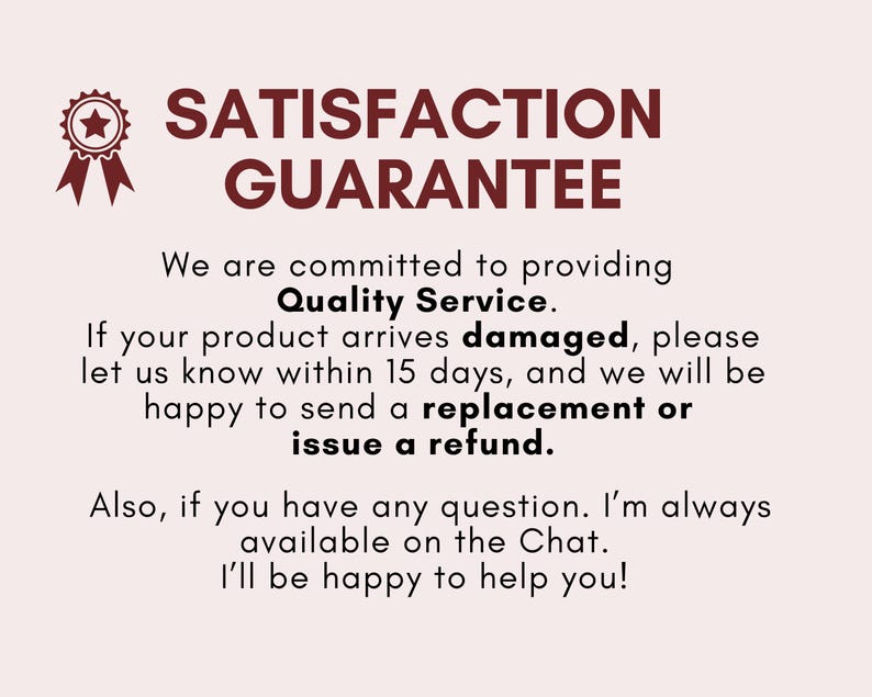 May include: A red star with a gold outline and a red ribbon. The text "SATISFACTION GUARANTEE" is in red. The text below reads: "We are committed to providing Quality Service. If your product arrives damaged, please let us know within 15 days, and we will be happy to send a replacement or issue a refund. Also, if you have any question. I'm always available on the Chat. I'll be happy to help you!"
