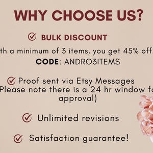 May include: A graphic with a pink background and a white checkmark next to the text "WHY CHOOSE US?"  The text "BULK DISCOUNT" is below the question.  The text "With a minimum of 3 items, you get 45% off. CODE: ANDRO3ITEMS" is below the text "BULK DISCOUNT".  The text "Proof sent via Etsy Messages (Please note there is a 24 hr window for approval)" is below the code.  The text "Unlimited revisions" is below the Etsy message text.  The text "Satisfaction guarantee!" is below the text "Unlimited revisions".  There are pink flowers in the background.