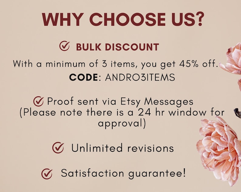 May include: A graphic with a pink background and a white checkmark next to the text "WHY CHOOSE US?"  The text "BULK DISCOUNT" is below the question.  The text "With a minimum of 3 items, you get 45% off. CODE: ANDRO3ITEMS" is below the text "BULK DISCOUNT".  The text "Proof sent via Etsy Messages (Please note there is a 24 hr window for approval)" is below the code.  The text "Unlimited revisions" is below the Etsy message text.  The text "Satisfaction guarantee!" is below the text "Unlimited revisions".  There are pink flowers in the background.