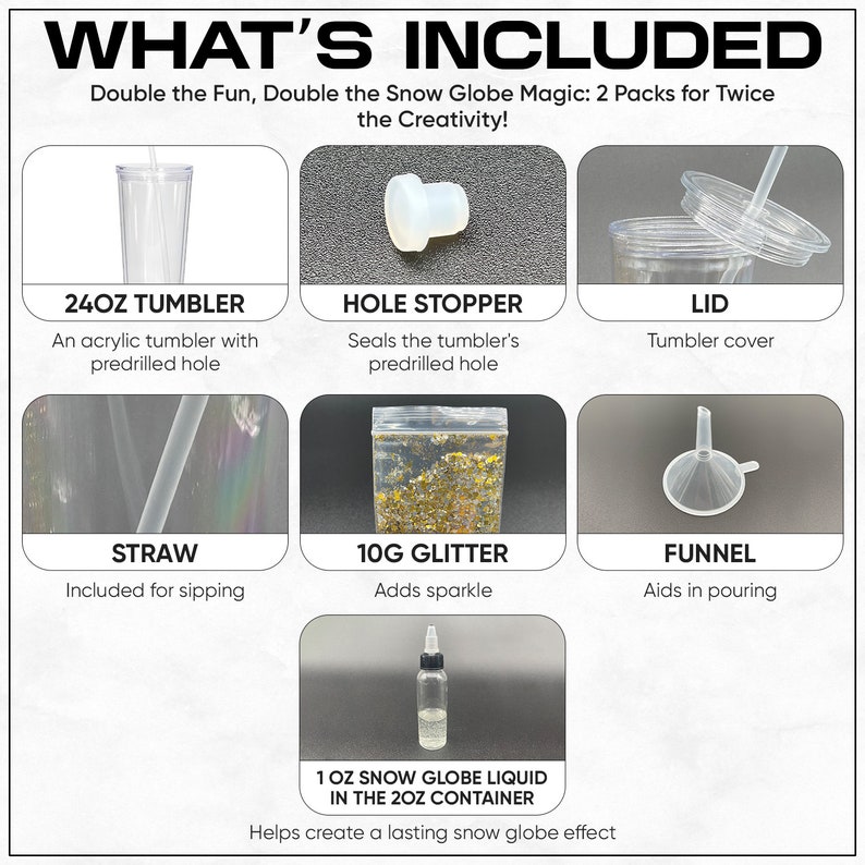May include: A snow globe kit with two 24-ounce clear tumblers, lids, straws, hole stoppers, funnels, glitter, and snow globe liquid.  The kit includes everything needed to create two snow globes.
