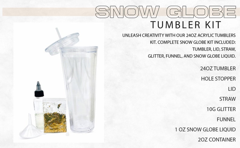 May include: A snow globe tumbler kit with a clear 24 ounce tumbler, lid, straw, funnel, 10 grams of glitter, and a bottle of snow globe liquid. The kit also includes a hole stopper for the tumbler.