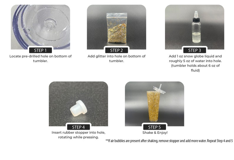 May include: Five steps for making a glitter snow globe. Step 1: Locate the pre-drilled hole on the bottom of the tumbler. Step 2: Add glitter to the hole. Step 3: Add 30 ml of snow globe liquid and 150 ml of water to the hole. Step 4: Insert the rubber stopper into the hole, rotating while pressing. Step 5: Shake and enjoy! If air bubbles are present after shaking, remove the stopper and add more water. Repeat steps 4 and 5.