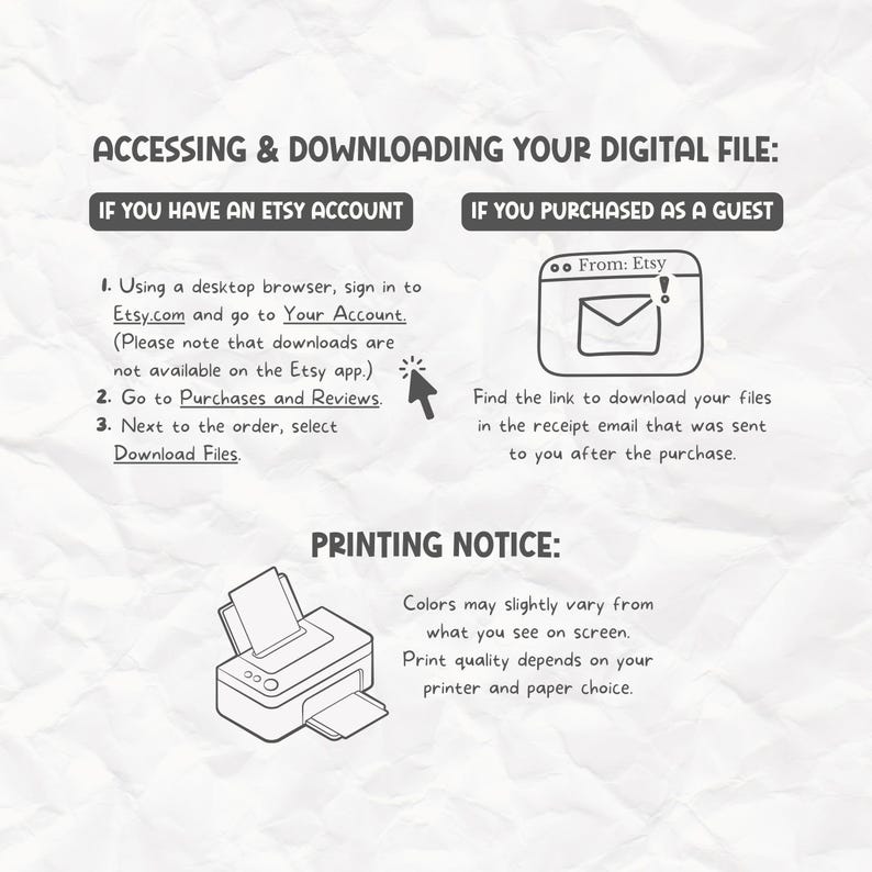 May include: A black and white illustration showing how to access and download a digital file purchased from Etsy. The illustration shows two options: one for Etsy account holders and one for guest purchasers. The illustration also includes a printer icon with text that reads "Colors may slightly vary from what you see on screen. Print quality depends on your printer and paper choice."
