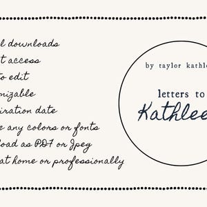 May include: A black and white image with a list of features for a digital download. The features include: digital downloads, instant access, easy to edit, customizable, no expiration date, change any colors or fonts, download as PDF or JPEG, and print at home or professionally. The image also includes a circle with the text "by taylor kathleen" and "letters to Kathleen".