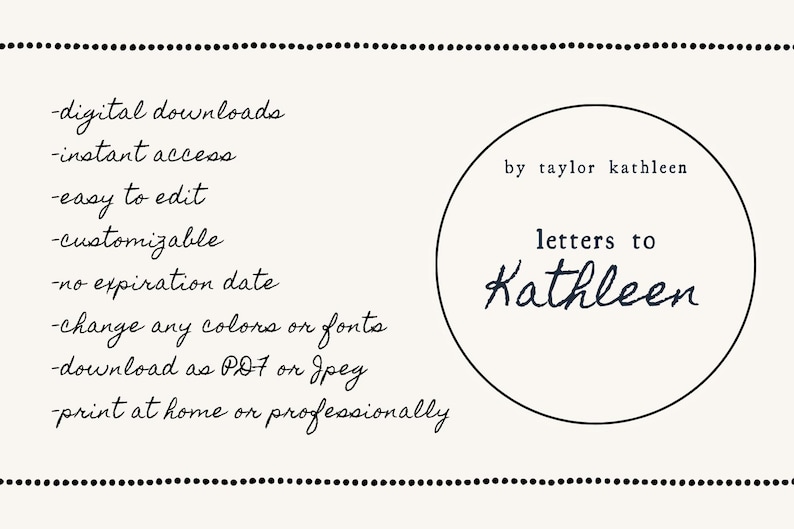May include: A black and white image with a list of features for a digital download. The features include: digital downloads, instant access, easy to edit, customizable, no expiration date, change any colors or fonts, download as PDF or JPEG, and print at home or professionally. The image also includes a circle with the text "by taylor kathleen" and "letters to Kathleen".