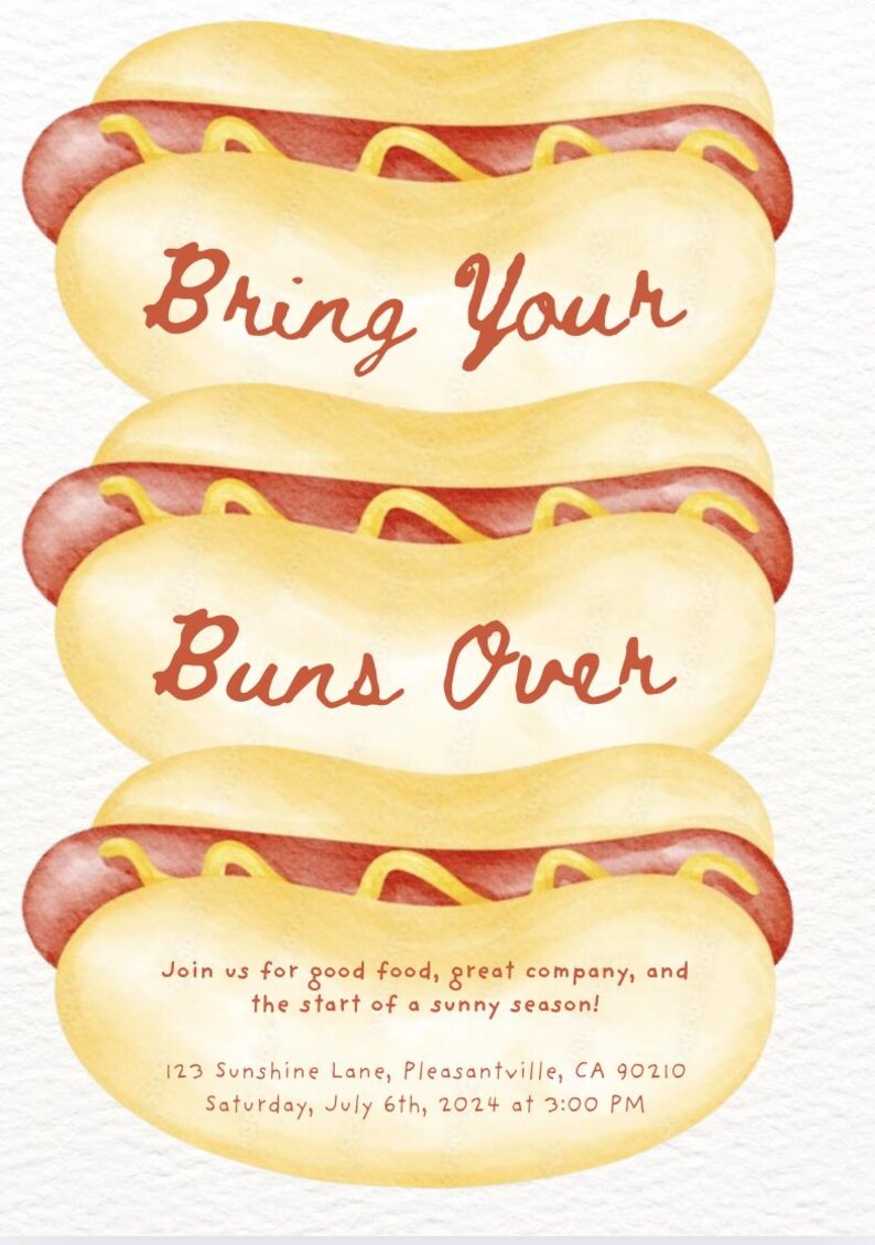 May include: A watercolor illustration of three hot dogs stacked on top of each other. The hot dogs are yellow with red hot dog meat and yellow mustard. The text "Bring Your Buns Over" is written in red cursive on the top two hot dogs. The text "Join us for good food, great company, and the start of a sunny season!" is written in black text below the hot dogs. The text "123 Sunshine Lane, Pleasantville, CA 90210" is written in black text below the previous text. The text "Saturday, July 6th, 2024 at 3:00 PM" is written in black text below the previous text.