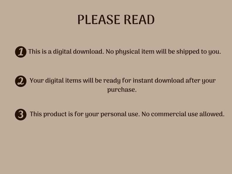 May include: A beige background with black text that reads "PLEASE READ" and three numbered points. The first point says "This is a digital download. No physical item will be shipped to you.". The second point says "Your digital items will be ready for instant download after your purchase.". The third point says "This product is for your personal use. No commercial use allowed.".