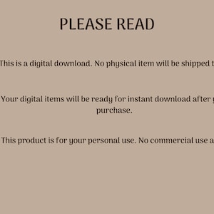 May include: A beige background with black text that reads "PLEASE READ" and three numbered points. The first point says "This is a digital download. No physical item will be shipped to you.". The second point says "Your digital items will be ready for instant download after your purchase.". The third point says "This product is for your personal use. No commercial use allowed.".