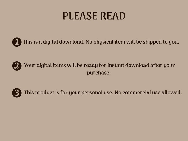 May include: A beige background with black text that reads "PLEASE READ" and three numbered points. The first point says "This is a digital download. No physical item will be shipped to you.". The second point says "Your digital items will be ready for instant download after your purchase.". The third point says "This product is for your personal use. No commercial use allowed.".