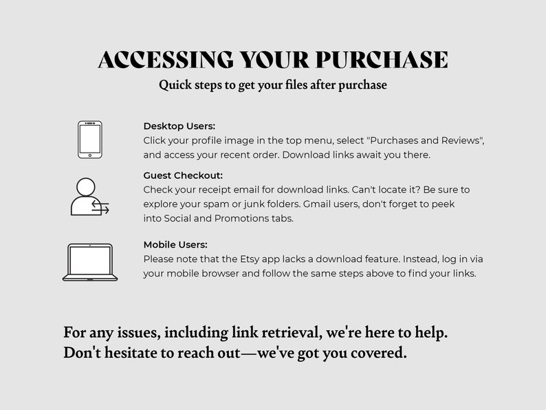 May include: A black and white illustration of a mobile phone, a person with an arrow circling them, and a laptop. The text reads "Accessing Your Purchase" and "Quick steps to get your files after purchase".  The text also describes how to access your purchase on a desktop, as a guest, and on a mobile device. The text ends with "For any issues, including link retrieval, we're here to help. Don't hesitate to reach out-we've got you covered."