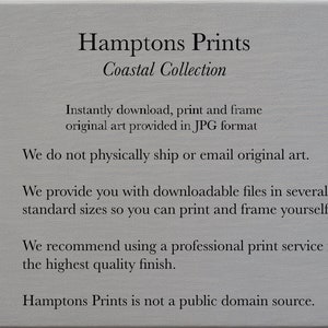 May include: Text on a gray background that reads "Hamptons Prints Coastal Collection".  The text continues, "Instantly download, print and frame original art provided in JPG format. We do not physically ship or email original art. We provide you with downloadable files in several standard sizes so you can print and frame yourself! We recommend using a professional print service for the highest quality finish. Hamptons Prints is not a public domain source."