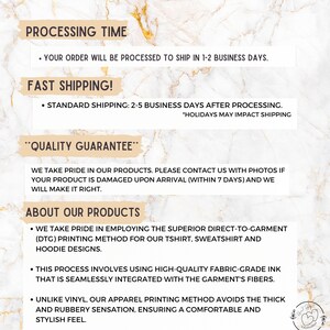 May include: Text on a white background with a marble pattern. The text reads "Processing Time", "Your order will be processed to ship in 1-2 business days", "Fast Shipping", "Standard Shipping: 2-5 business days after processing", "Holidays may impact shipping", "Quality Guarantee", "We take pride in our products. Please contact us with photos if your product is damaged upon arrival (within 7 days) and we will make it right.", "About Our Products", "We take pride in employing the superior direct-to-garment (DTG) printing method for our t-shirt, sweatshirt and hoodie designs.", "This process involves using high-quality fabric-grade ink that is seamlessly integrated with the garment's fibers.", "Unlike vinyl, our apparel printing method avoids the thick and rubbery sensation, ensuring a comfortable and stylish feel."