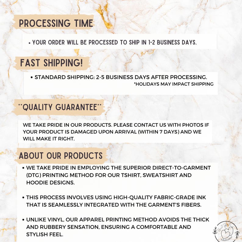 May include: Text on a white background with a marble pattern. The text reads "Processing Time", "Your order will be processed to ship in 1-2 business days", "Fast Shipping", "Standard Shipping: 2-5 business days after processing", "Holidays may impact shipping", "Quality Guarantee", "We take pride in our products. Please contact us with photos if your product is damaged upon arrival (within 7 days) and we will make it right.", "About Our Products", "We take pride in employing the superior direct-to-garment (DTG) printing method for our t-shirt, sweatshirt and hoodie designs.", "This process involves using high-quality fabric-grade ink that is seamlessly integrated with the garment's fibers.", "Unlike vinyl, our apparel printing method avoids the thick and rubbery sensation, ensuring a comfortable and stylish feel."