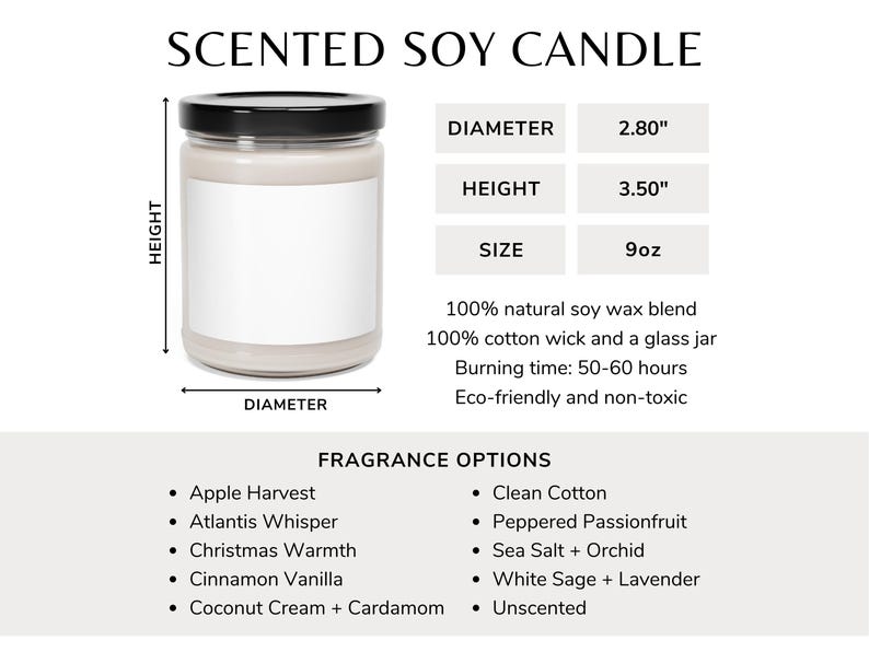 May include: A scented soy candle in a clear glass jar with a white label. The candle is 2.80 inches in diameter and 3.50 inches tall. It is made with 100% natural soy wax and a 100% cotton wick. The candle has a burn time of 50-60 hours and is eco-friendly and non-toxic. The candle is available in a variety of fragrances, including Apple Harvest, Atlantis Whisper, Christmas Warmth, Cinnamon Vanilla, Coconut Cream + Cardamom, Clean Cotton, Peppered Passionfruit, Sea Salt + Orchid, White Sage + Lavender, and Unscented.