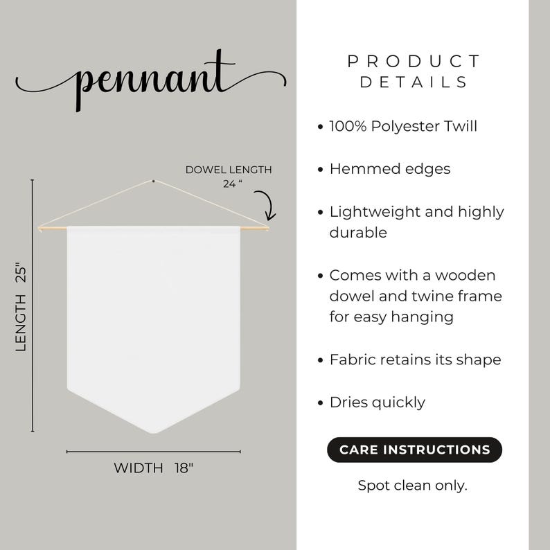 May include: White pennant banner with a wooden dowel and twine frame for hanging. The banner is 25 inches long and 18 inches wide. It is made of 100% polyester twill and has hemmed edges. Care instructions: Spot clean only.