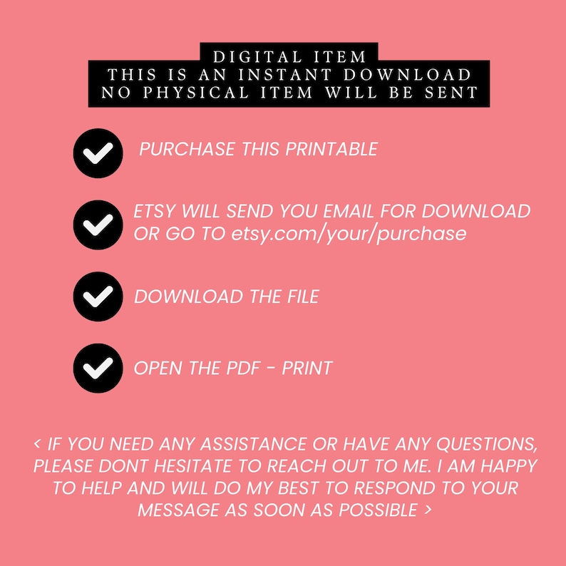 May include: A pink background with a checklist of instructions for downloading a digital item. The text reads: "DIGITAL ITEM THIS IS AN INSTANT DOWNLOAD NO PHYSICAL ITEM WILL BE SENT PURCHASE THIS PRINTABLE ETSY WILL SEND YOU EMAIL FOR DOWNLOAD OR GO TO etsy.com/your/purchase DOWNLOAD THE FILE OPEN THE PDF - PRINT < IF YOU NEED ANY ASSISTANCE OR HAVE ANY QUESTIONS, PLEASE DONT HESITATE TO REACH OUT TO ME. I AM HAPPY TO HELP AND WILL DO MY BEST TO RESPOND TO YOUR MESSAGE AS SOON AS POSSIBLE >
