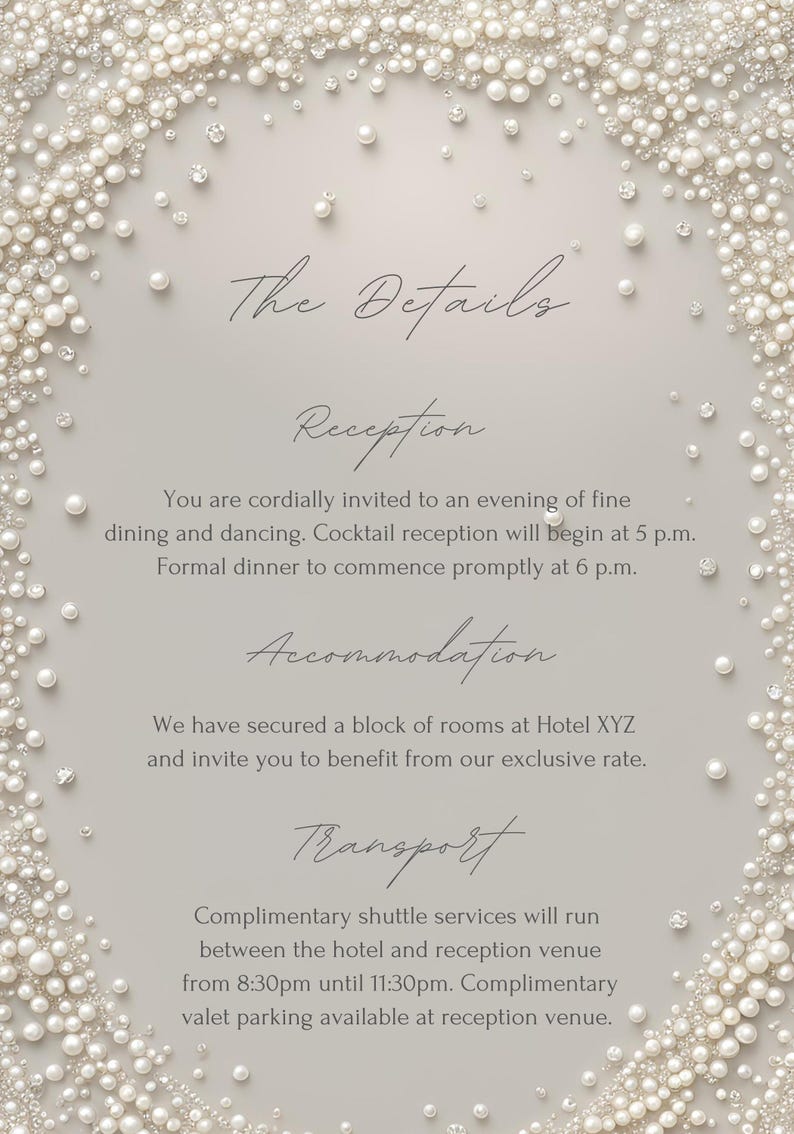 May include: A white wedding invitation with a pearl border. The text reads "The Details", "Reception", "You are cordially invited to an evening of fine dining and dancing. Cocktail reception will begin at 5 p.m. Formal dinner to commence promptly at 6 p.m.", "Accommodation", "We have secured a block of rooms at Hotel XYZ and invite you to benefit from our exclusive rate.", "Transport", "Complimentary shuttle services will run between the hotel and reception venue from 8:30pm until 11:30pm. Complimentary valet parking available at reception venue."