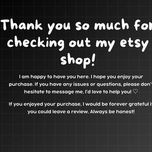 May include: Text on a black and white chequered background that reads "Thank you so much for checking out my etsy shop! I am happy to have you here. I hope you enjoy your purchase. If you have any issues or questions, please don't hesitate to message me, I'd love to help you! ♡ If you enjoyed your purchase, I would be forever grateful if you could leave a review. Always be honest!"