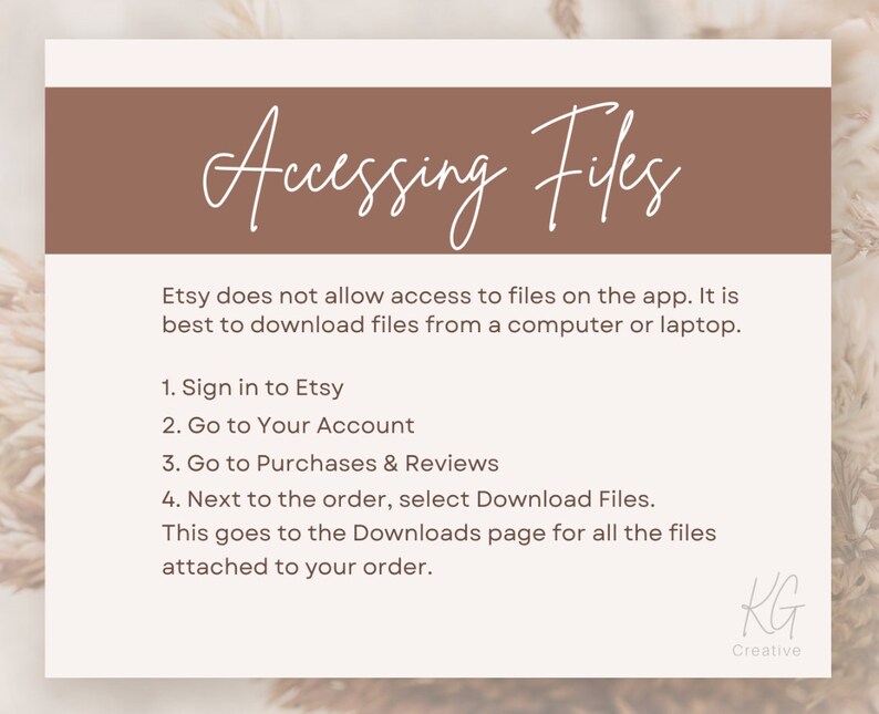 May include: A white text graphic on a brown background with the text "Accessing Files". The text below explains how to access digital files purchased on Etsy. The text reads: "Etsy does not allow access to files on the app. It is best to download files from a computer or laptop. 1. Sign in to Etsy 2. Go to Your Account 3. Go to Purchases & Reviews 4. Next to the order, select Download Files. This goes to the Downloads page for all the files attached to your order."