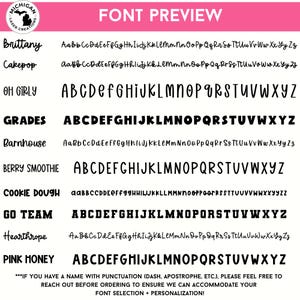 May include: A pink and white graphic with the text "FONT PREVIEW" in black.  The graphic shows a variety of fonts with the names "Brittany", "Cakepop", "OH GIRLY", "GRADES", "Barnhouse", "BERRY SMOOTHIE", "COOKIE DOUGH", "GO TEAM", "Hearthrope", and "PINK HONEY" in black.  The text "***IF YOU HAVE A NAME WITH PUNCTUATION (DASH, APOSTROPHE, ETC.), PLEASE FEEL FREE TO REACH OUT BEFORE ORDERING TO ENSURE WE CAN ACCOMMODATE YOUR FONT SELECTION + PERSONALIZATION!" is in black.