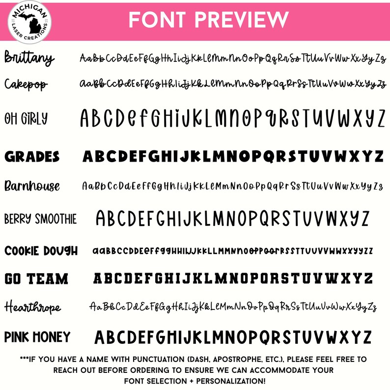 May include: A pink and white graphic with the text "FONT PREVIEW" in black.  The graphic shows a variety of fonts with the names "Brittany", "Cakepop", "OH GIRLY", "GRADES", "Barnhouse", "BERRY SMOOTHIE", "COOKIE DOUGH", "GO TEAM", "Hearthrope", and "PINK HONEY" in black.  The text "***IF YOU HAVE A NAME WITH PUNCTUATION (DASH, APOSTROPHE, ETC.), PLEASE FEEL FREE TO REACH OUT BEFORE ORDERING TO ENSURE WE CAN ACCOMMODATE YOUR FONT SELECTION + PERSONALIZATION!" is in black.