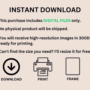 May include: A graphic with the text "INSTANT DOWNLOAD" in black text.  Four green checkmarks with white circles are next to the following text: "This purchase includes DIGITAL FILES only.", "No physical product will be shipped.", "You will receive high-resolution images in 300DPI, ready for printing.", and "Can't find the size you need? I'll resize it for free.".  Three icons are below the text: a downward arrow with the text "DOWNLOAD", a printer with the text "PRINT", and a picture frame with the text "FRAME".