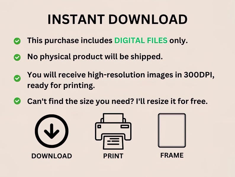 May include: A graphic with the text "INSTANT DOWNLOAD" in black text.  Four green checkmarks with white circles are next to the following text: "This purchase includes DIGITAL FILES only.", "No physical product will be shipped.", "You will receive high-resolution images in 300DPI, ready for printing.", and "Can't find the size you need? I'll resize it for free.".  Three icons are below the text: a downward arrow with the text "DOWNLOAD", a printer with the text "PRINT", and a picture frame with the text "FRAME".