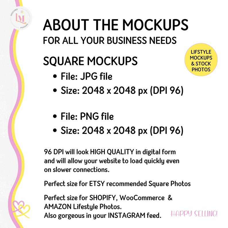 May include: Text overlay on a pink and yellow background with a graphic of a heart. The text reads "About the Mockups for all your business needs. Square Mockups. File: JPG file. Size: 2048 x 2048 px (DPI 96). File: PNG file. Size: 2048 x 2048 px (DPI 96). 96 DPI will look HIGH QUALITY in digital form and will allow your website to load quickly even on slower connections. Perfect size for ETSY recommended Square Photos. Perfect size for SHOPIFY, WooCommerce & AMAZON Lifestyle Photos. Also gorgeous in your INSTAGRAM feed. Happy Selling!"