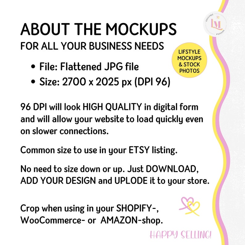 May include: Text overlay on a yellow and pink background with a heart graphic. The text reads "About the Mockups for all your business needs."  The text continues with bullet points: "File: Flattened JPG file" and "Size: 2700 x 2025 px (DPI 96)". The text continues: "96 DPI will look HIGH QUALITY in digital form and will allow your website to load quickly even on slower connections. Common size to use in your ETSY listing. No need to size down or up. Just DOWNLOAD, ADD YOUR DESIGN and UPLODE it to your store. Crop when using in your SHOPIFY-, WooCommerce- or AMAZON-shop. HAPPY SELLING!"