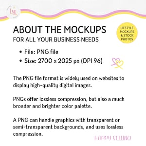 May include: A pink and yellow graphic with the text "ABOUT THE MOCKUPS FOR ALL YOUR BUSINESS NEEDS". The text below lists the file type as PNG and the size as 2700 x 2025 pixels with a DPI of 96. The text also explains that PNG files are widely used on websites to display high-quality digital images. The text also explains that PNGs offer lossless compression and a broader and brighter color palette. The text also explains that PNGs can handle graphics with transparent or semi-transparent backgrounds and use lossless compression. The text also includes the phrase "HAPPY SELLING!"
