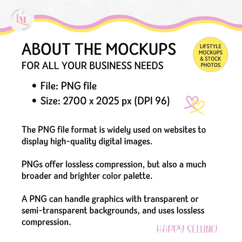May include: A pink and yellow graphic with the text "ABOUT THE MOCKUPS FOR ALL YOUR BUSINESS NEEDS". The text below lists the file type as PNG and the size as 2700 x 2025 pixels with a DPI of 96. The text also explains that PNG files are widely used on websites to display high-quality digital images. The text also explains that PNGs offer lossless compression and a broader and brighter color palette. The text also explains that PNGs can handle graphics with transparent or semi-transparent backgrounds and use lossless compression. The text also includes the phrase "HAPPY SELLING!"