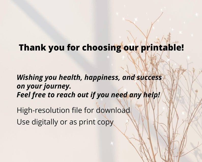 May include: A digital printable with text that reads, "Thank you for choosing our printable!" and "Wishing you health, happiness, and success on your journey." The image has a neutral background with dried plants and sparkles.