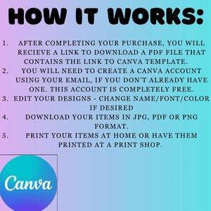 May include: How it works: After completing your purchase, you will receive a link to download a PDF file that contains the link to a Canva template. You will need to create a Canva account using your email, if you don't already have one. This account is completely free. Edit your designs - change name/font/color. If desired, download your items in JPG, PDF or PNG format. Print your items at home or have them printed at a print shop. Canva logo.