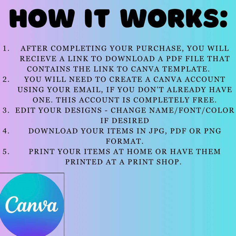 May include: How it works: After completing your purchase, you will receive a link to download a PDF file that contains the link to a Canva template. You will need to create a Canva account using your email, if you don't already have one. This account is completely free. Edit your designs - change name/font/color. If desired, download your items in JPG, PDF or PNG format. Print your items at home or have them printed at a print shop. Canva logo.