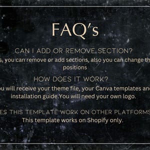 May include: A black and white image with a white text overlay on a dark background. The text reads "FAQ's" and includes questions and answers about adding or removing sections, how the product works, and if it works on other platforms. The text also states that the template works on Shopify only.