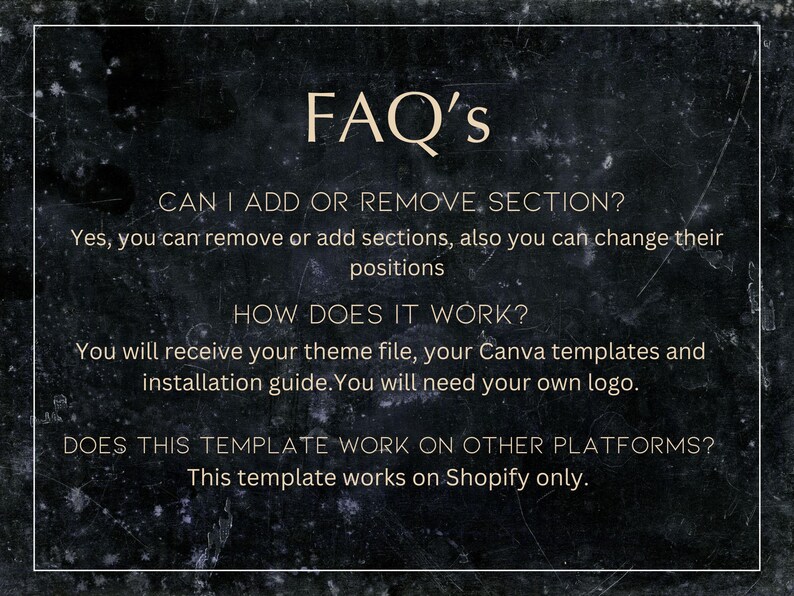 May include: A black and white image with a white text overlay on a dark background. The text reads "FAQ's" and includes questions and answers about adding or removing sections, how the product works, and if it works on other platforms. The text also states that the template works on Shopify only.