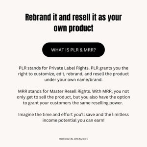 May include: Text on a white background explaining the meaning of PLR and MRR, which stand for Private Label Rights and Master Resell Rights. The text explains that PLR allows you to customize, edit, rebrand, and resell a product under your own name or brand. MRR allows you to sell the product and grant your customers the same reselling power. The text also mentions the time and effort you can save and the limitless income potential you can earn. The text is in black and the button at the top says "WHAT IS PLR & MRR?" in white text on a black background.