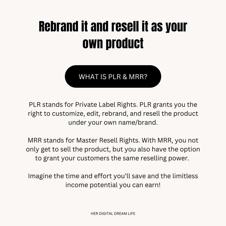 May include: Text on a white background explaining the meaning of PLR and MRR, which stand for Private Label Rights and Master Resell Rights. The text explains that PLR allows you to customize, edit, rebrand, and resell a product under your own name or brand. MRR allows you to sell the product and grant your customers the same reselling power. The text also mentions the time and effort you can save and the limitless income potential you can earn. The text is in black and the button at the top says "WHAT IS PLR & MRR?" in white text on a black background.