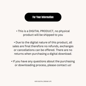 May include: A white text box with black text that reads "For Your Information". The text below the box explains that this is a digital product and no physical product will be shipped. It also states that all sales are final and no refunds, exchanges, or cancellations can be offered. The text also states that there are no returns when purchasing a digital download. The text concludes by stating that if you have any questions about the purchasing or downloading process, please contact us. The text at the bottom of the image reads "HER DIGITAL DREAM LIFE".