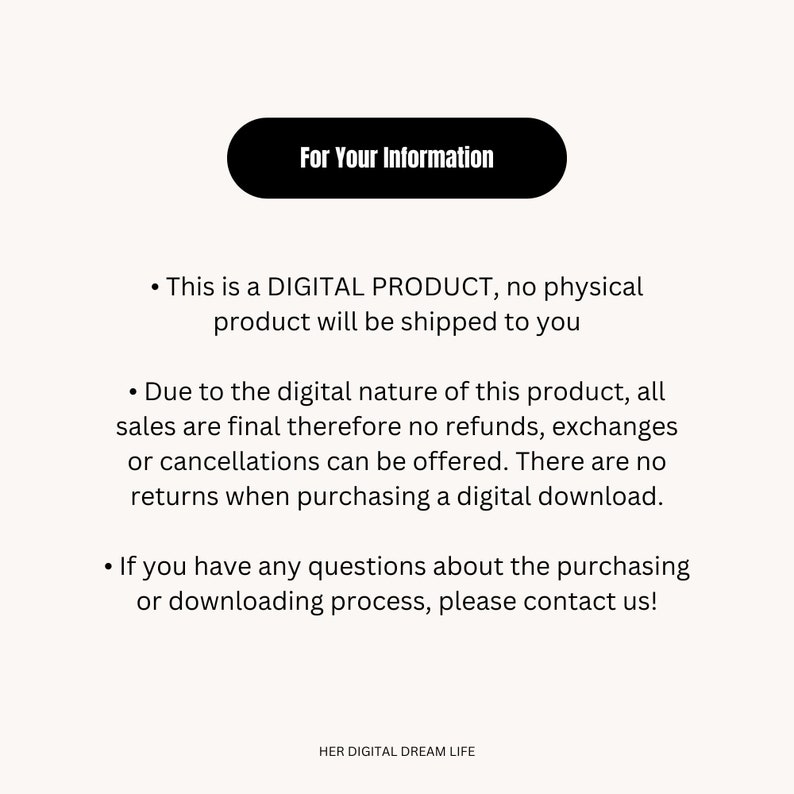 May include: A white text box with black text that reads "For Your Information". The text below the box explains that this is a digital product and no physical product will be shipped. It also states that all sales are final and no refunds, exchanges, or cancellations can be offered. The text also states that there are no returns when purchasing a digital download. The text concludes by stating that if you have any questions about the purchasing or downloading process, please contact us. The text at the bottom of the image reads "HER DIGITAL DREAM LIFE".